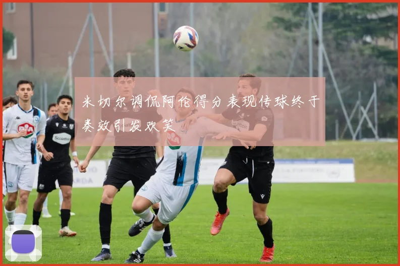 米切尔调侃阿伦得分表现传球终于奏效引发欢笑