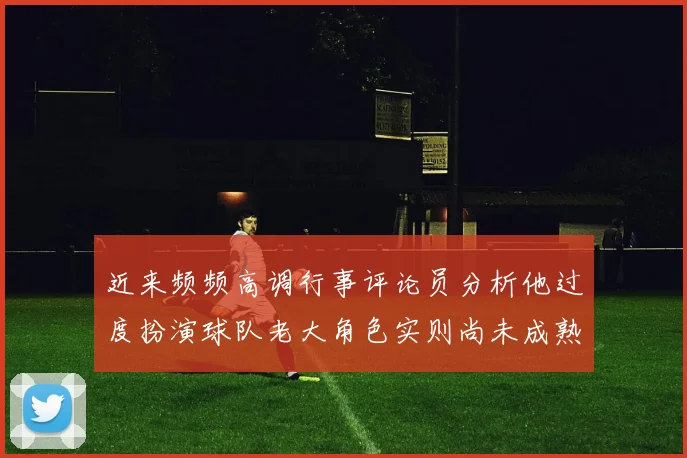近来频频高调行事评论员分析他过度扮演球队老大角色实则尚未成熟