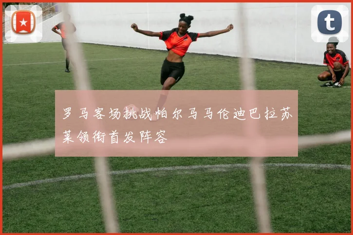 罗马客场挑战帕尔马马伦迪巴拉苏莱领衔首发阵容
