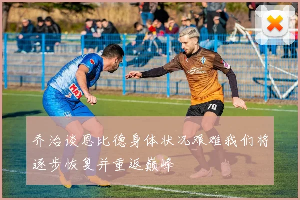 乔治谈恩比德身体状况艰难我们将逐步恢复并重返巅峰