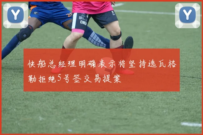 快船总经理明确表示将坚持选瓦格勒拒绝5号签交易提案