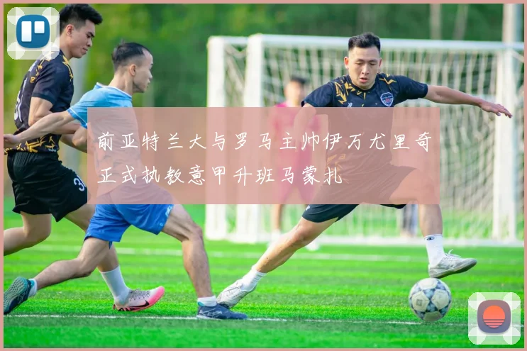 前亚特兰大与罗马主帅伊万尤里奇正式执教意甲升班马蒙扎