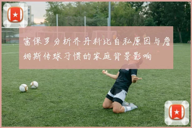 富保罗分析乔丹科比自私原因与詹姆斯传球习惯的家庭背景影响
