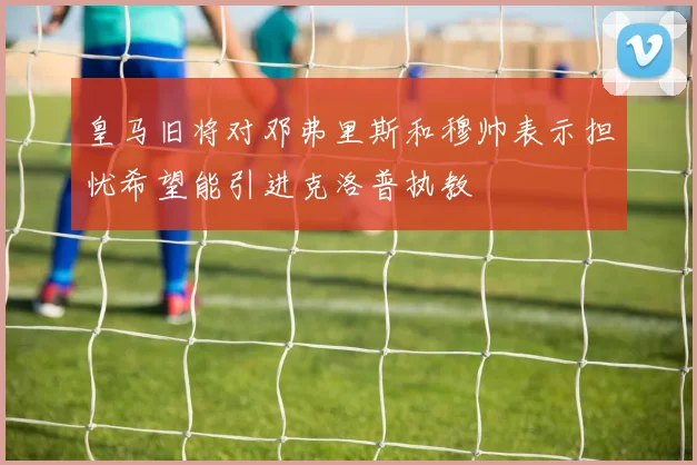 皇马旧将对邓弗里斯和穆帅表示担忧希望能引进克洛普执教