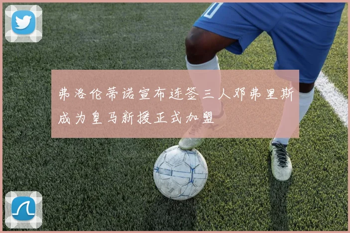 弗洛伦蒂诺宣布连签三人邓弗里斯成为皇马新援正式加盟