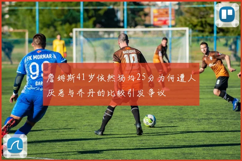 詹姆斯41岁依然场均25分为何遭人厌恶与乔丹的比较引发争议