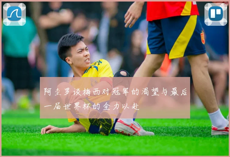 阿圭罗谈梅西对冠军的渴望与最后一届世界杯的全力以赴