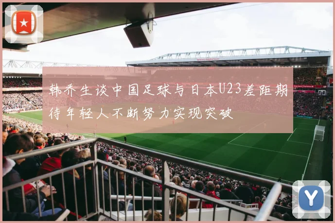 韩乔生谈中国足球与日本U23差距期待年轻人不断努力实现突破