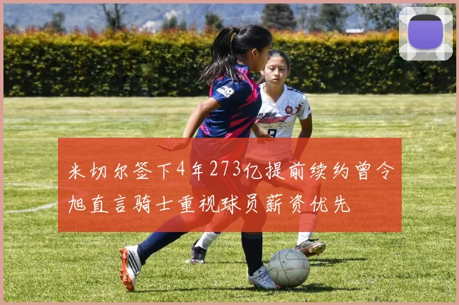 米切尔签下4年273亿提前续约曾令旭直言骑士重视球员薪资优先
