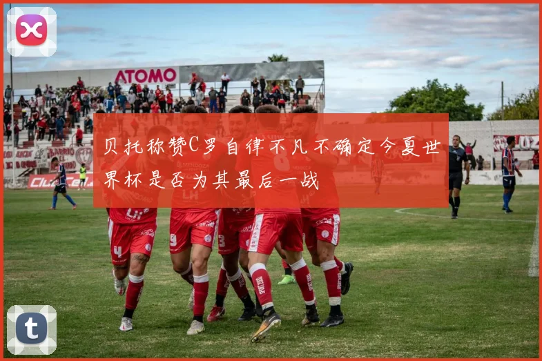 贝托称赞C罗自律不凡不确定今夏世界杯是否为其最后一战