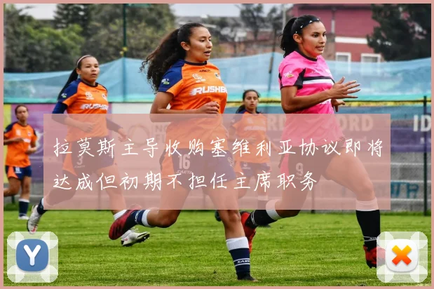 拉莫斯主导收购塞维利亚协议即将达成但初期不担任主席职务