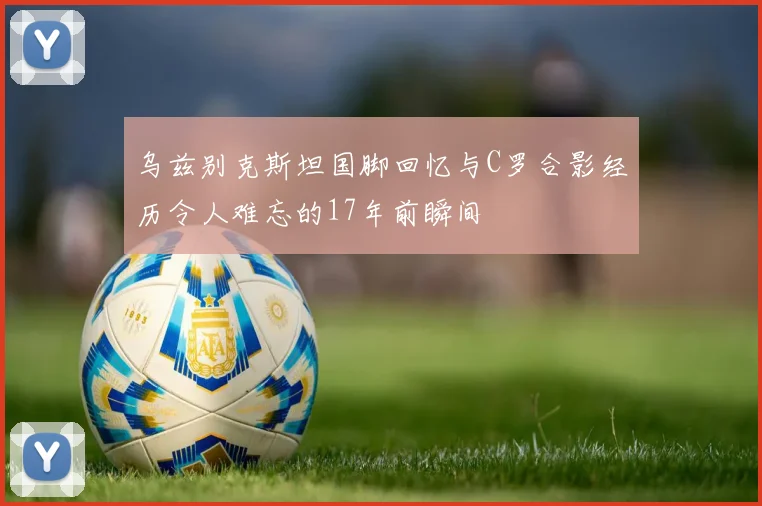 乌兹别克斯坦国脚回忆与C罗合影经历令人难忘的17年前瞬间