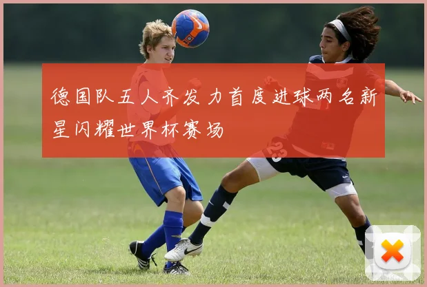 德国队五人齐发力首度进球两名新星闪耀世界杯赛场