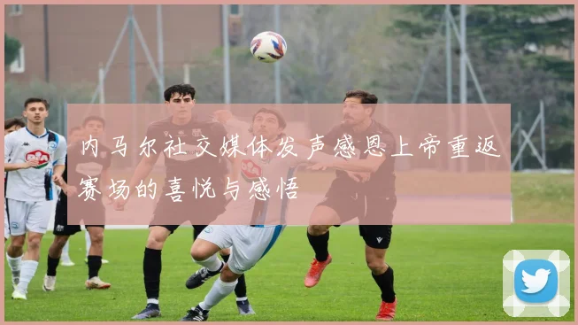 内马尔社交媒体发声感恩上帝重返赛场的喜悦与感悟