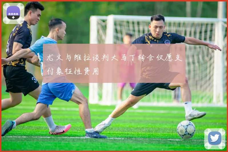 尤文与维拉谈判大马丁转会仅愿支付象征性费用