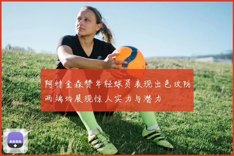 阿特金森赞年轻球员表现出色攻防两端均展现惊人实力与潜力