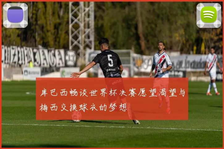库巴西畅谈世界杯决赛愿望渴望与梅西交换球衣的梦想