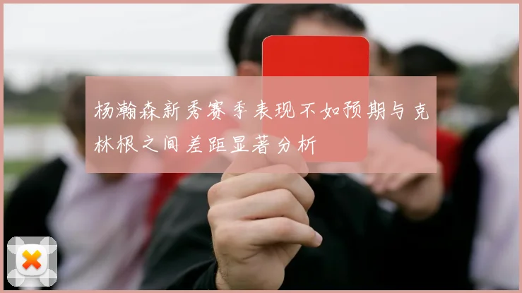 杨瀚森新秀赛季表现不如预期与克林根之间差距显著分析
