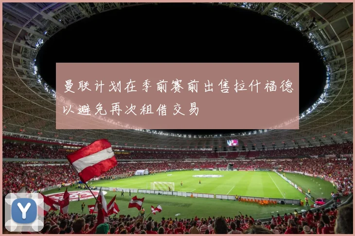 曼联计划在季前赛前出售拉什福德以避免再次租借交易