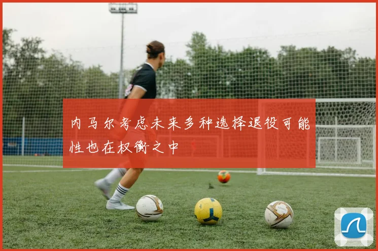 内马尔考虑未来多种选择退役可能性也在权衡之中