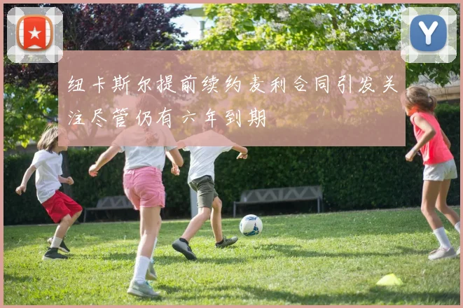 纽卡斯尔提前续约麦利合同引发关注尽管仍有六年到期