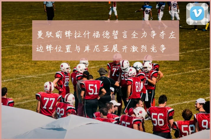 曼联前锋拉什福德誓言全力争夺左边锋位置与库尼亚展开激烈竞争